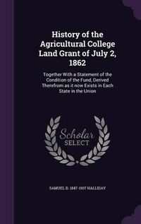 Cover image for History of the Agricultural College Land Grant of July 2, 1862: Together with a Statement of the Condition of the Fund, Derived Therefrom as It Now Exists in Each State in the Union