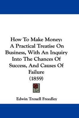 Cover image for How To Make Money: A Practical Treatise On Business, With An Inquiry Into The Chances Of Success, And Causes Of Failure (1859)