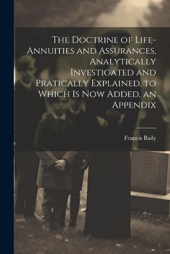 The Doctrine of Life-Annuities and Assurances, Analytically Investigated and Pratically Explained, to Which Is Now Added, an Appendix