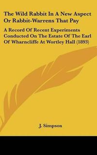 Cover image for The Wild Rabbit in a New Aspect or Rabbit-Warrens That Pay: A Record of Recent Experiments Conducted on the Estate of the Earl of Wharncliffe at Wortley Hall (1893)