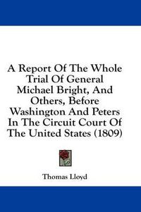 Cover image for A Report of the Whole Trial of General Michael Bright, and Others, Before Washington and Peters in the Circuit Court of the United States (1809)