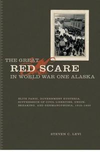 Cover image for The Great Red Scare in World War One Alaska: Elite Panic, Government Hysteria, Suppression of Civil Liberties, Union-Breaking, and Germanophobia, 1915-1920