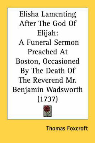 Cover image for Elisha Lamenting After the God of Elijah: A Funeral Sermon Preached at Boston, Occasioned by the Death of the Reverend Mr. Benjamin Wadsworth (1737)