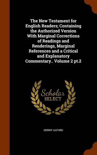 The New Testament for English Readers; Containing the Authorized Version with Marginal Corrections of Readings and Renderings, Marginal References and a Critical and Explanatory Commentary.. Volume 2 PT.2