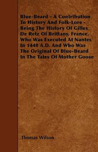 Cover image for Blue-Beard - A Contribution To History And Folk-Lore - Being The History Of Gilles De Retz Of Brittany, France, Who Was Executed At Nantes In 1440 A.D. And Who Was The Original Of Blue-Beard In The Tales Of Mother Goose