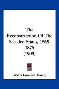 Cover image for The Reconstruction of the Seceded States, 1865-1876 (1905)