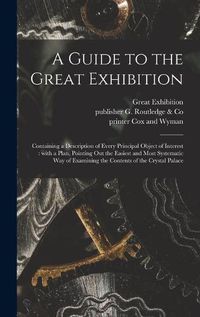 Cover image for A Guide to the Great Exhibition: Containing a Description of Every Principal Object of Interest: With a Plan, Pointing out the Easiest and Most Systematic Way of Examining the Contents of the Crystal Palace