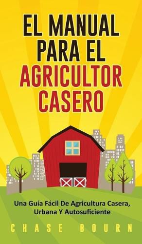 Cover image for El Manual Para El Agricultor Casero: Una Guia Facil De Agricultura Casera, Urbana Y Autosuficiente