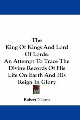 Cover image for The King of Kings and Lord of Lords: An Attempt to Trace the Divine Records of His Life on Earth and His Reign in Glory