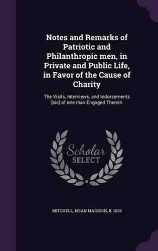 Cover image for Notes and Remarks of Patriotic and Philanthropic Men, in Private and Public Life, in Favor of the Cause of Charity: The Visits, Interviews, and Indorsements [Sic] of One Man Engaged Therein