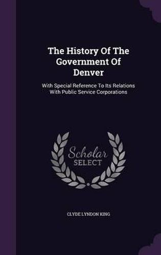 The History of the Government of Denver: With Special Reference to Its Relations with Public Service Corporations