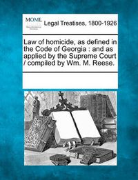 Cover image for Law of Homicide, as Defined in the Code of Georgia: And as Applied by the Supreme Court / Compiled by Wm. M. Reese.