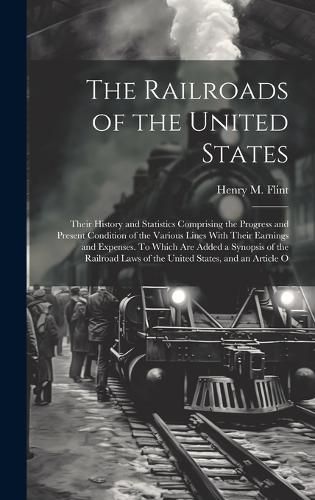 Cover image for The Railroads of the United States; Their History and Statistics Comprising the Progress and Present Condition of the Various Lines With Their Earnings and Expenses. To Which are Added a Synopsis of the Railroad Laws of the United States, and an Article O