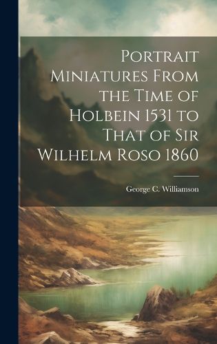 Portrait Miniatures From the Time of Holbein 1531 to That of Sir Wilhelm Roso 1860