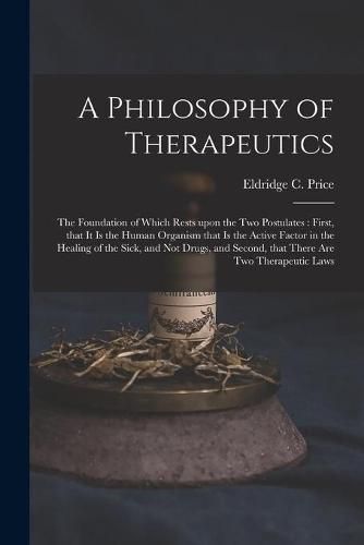 Cover image for A Philosophy of Therapeutics: the Foundation of Which Rests Upon the Two Postulates: First, That It is the Human Organism That is the Active Factor in the Healing of the Sick, and Not Drugs, and Second, That There Are Two Therapeutic Laws