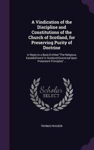 A Vindication of the Discipline and Constitutions of the Church of Scotland, for Preserving Purity of Doctrine: In Reply to a Book Entitled the Religious Establishment in Scotland Examined Upon Protestant Principles ..