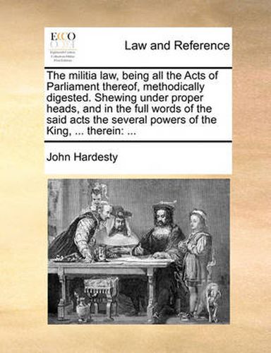 Cover image for The Militia Law, Being All the Acts of Parliament Thereof, Methodically Digested. Shewing Under Proper Heads, and in the Full Words of the Said Acts the Several Powers of the King, ... Therein