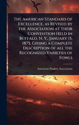 Cover image for The American Standard of Excellence, as Revised by the Association at Their Convention Held in Buffalo, N. Y., January 15, 1875, Giving a Complete Description of all the Recognized Varieties of Fowls