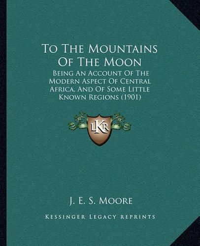 Cover image for To the Mountains of the Moon: Being an Account of the Modern Aspect of Central Africa, and of Some Little Known Regions (1901)