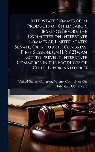 Cover image for Interstate Commerce in Products of Child Labor. Hearings Before the Committee on Interstate Commerce, United States Senate, Sixty-fourth Congress, First Session, on H.R. 8234, an act to Prevent Interstate Commerce in the Products of Child Labor, and for O