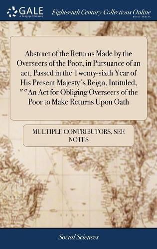 Cover image for Abstract of the Returns Made by the Overseers of the Poor, in Pursuance of an act, Passed in the Twenty-sixth Year of His Present Majesty's Reign, Intituled, ""An Act for Obliging Overseers of the Poor to Make Returns Upon Oath