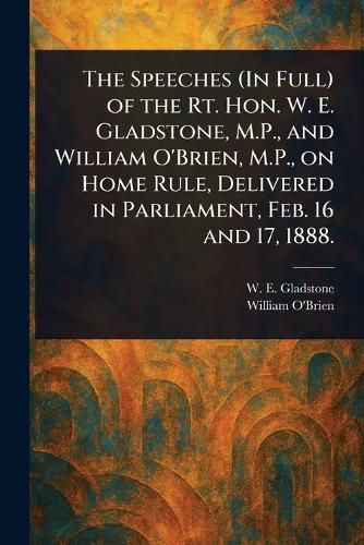 Cover image for The Speeches (In Full) of the Rt. Hon. W. E. Gladstone, M.P., and William O'Brien, M.P., on Home Rule, Delivered in Parliament, Feb. 16 and 17, 1888.