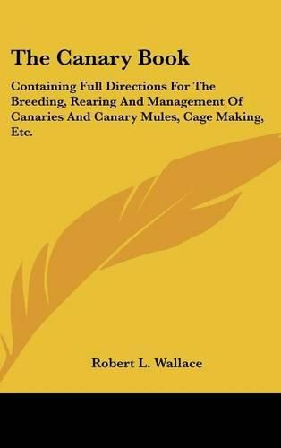 Cover image for The Canary Book: Containing Full Directions for the Breeding, Rearing and Management of Canaries and Canary Mules, Cage Making, Etc.