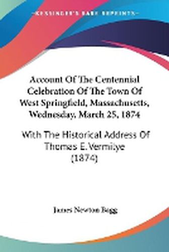 Cover image for Account Of The Centennial Celebration Of The Town Of West Springfield, Massachusetts, Wednesday, March 25, 1874: With The Historical Address Of Thomas E. Vermilye (1874)