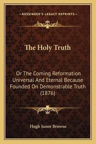 The Holy Truth: Or the Coming Reformation Universal and Eternal Because Founded on Demonstrable Truth (1876)