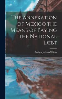 Cover image for The Annexation of Mexico the Means of Paying the National Debt