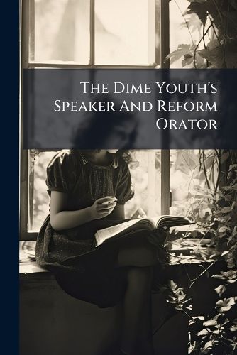 Cover image for The Dime Youth's Speaker and Reform Orator: Comprising Topics of the Times, Treated in Beautiful Extracts and Original Discourse, Prose and Verse, from the Most Noted Speakers and Writers