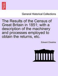 Cover image for The Results of the Census of Great Britain in 1851; With a Description of the Machinery and Processes Employed to Obtain the Returns, Etc.