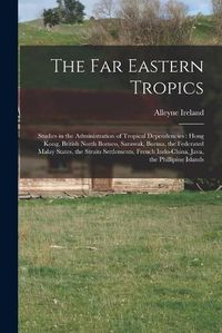 Cover image for The Far Eastern Tropics: Studies in the Administration of Tropical Dependencies: Hong Kong, British North Borneo, Sarawak, Burma, the Federated Malay States, the Straits Settlements, French Indo-China, Java, the Phillipine Islands