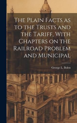 Cover image for The Plain Facts as to the Trusts and the Tariff, With Chapters on the Railroad Problem and Municipal