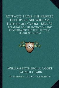 Cover image for Extracts from the Private Letters of Sir William Fothergill Cooke, 1836-39: Relating to the Invention and Development of the Electric Telegraph (1895)