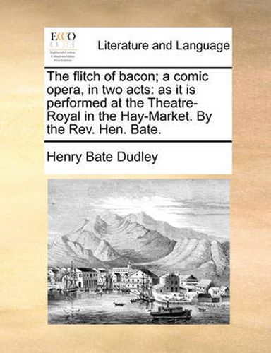 The Flitch of Bacon; A Comic Opera, in Two Acts: As It Is Performed at the Theatre-Royal in the Hay-Market. by the REV. Hen. Bate.