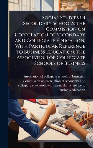 Cover image for Social Studies in Secondary Schools; the Commission on Correlation of Secondary and Collegiate Education, With Particular Reference to Business Education, the Association of Collegiate Schools of Business