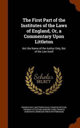 The First Part of the Institutes of the Laws of England, Or, a Commentary Upon Littleton: Not the Name of the Author Only, But of the Law Itself