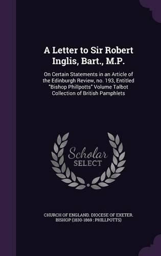 Cover image for A Letter to Sir Robert Inglis, Bart., M.P.: On Certain Statements in an Article of the Edinburgh Review, No. 193, Entitled Bishop Phillpotts Volume Talbot Collection of British Pamphlets