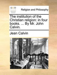 Cover image for The Institution of the Christian Religion: In Four Books. ... by Mr. John Calvin.