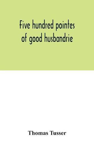 Cover image for Five hundred pointes of good husbandrie. The edition of 1580 collated with those of 1573 and 1577. Together with a reprint from the unique copy in the British Museum, of A hundreth good pointes of husbandrie, 1557