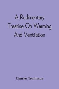 Cover image for A Rudimentary Treatise On Warming And Ventilation; Being A Concise Exposition Of The General Principles Of The Art Of Warming And Ventilating Domestic And Public Buildings, Mines, Lighthouses, Ships, Etc