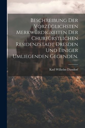 Cover image for Beschreibung der vorzueglichsten Merkwuerdigkeiten der churfuerstlichen Residenzstadt Dresden und einiger umliegenden Gegenden.