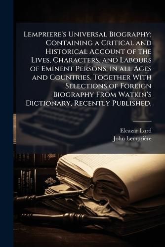 Cover image for Lempriere's Universal Biography; Containing a Critical and Historical Account of the Lives, Characters, and Labours of Eminent Persons, in all Ages and Countries. Together With Selections of Foreign Biography From Watkin's Dictionary, Recently Published,