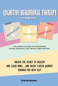 Cover image for Cognitive Behavioral Therapy for Beginners (C.B.T.): The Complete Guide to Overcoming Anxiety, Depression, Fear, Worries, Anger and Panic.UNLOCK THE SECRET TO HEALTHY AND CLEAR MIND...AND BEGIN 7-WEEK JOURNEY TOWARDS YOU NEW SELF! June 2021 Edition