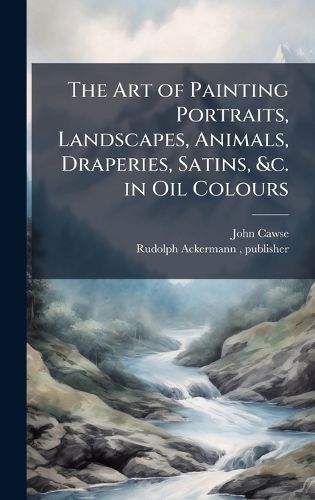 Cover image for The Art of Painting Portraits, Landscapes, Animals, Draperies, Satins, &c. in Oil Colours
