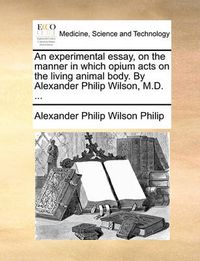 Cover image for An Experimental Essay, on the Manner in Which Opium Acts on the Living Animal Body. by Alexander Philip Wilson, M.D. ...