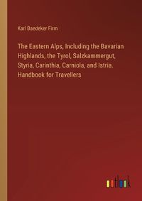 Cover image for The Eastern Alps, Including the Bavarian Highlands, the Tyrol, Salzkammergut, Styria, Carinthia, Carniola, and Istria. Handbook for Travellers