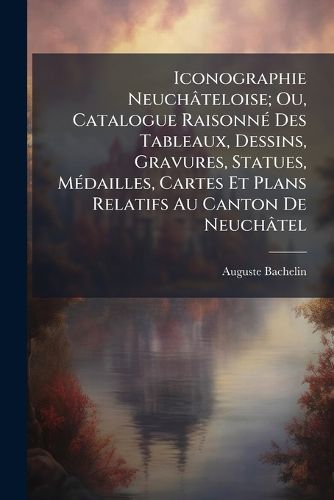Cover image for Iconographie Neuchateloise; Ou, Catalogue Raisonn Des Tableaux, Dessins, Gravures, Statues, Mdailles, Cartes Et Plans Relatifs Au Canton de Neuchatel