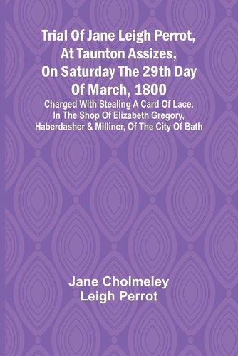 Trial of Jane Leigh Perrot, at Taunton Assizes, on Saturday the 29th day of March, 1800; charged with stealing a card of lace, in the shop of Elizabeth Gregory, haberdasher & milliner, of the city of Bath